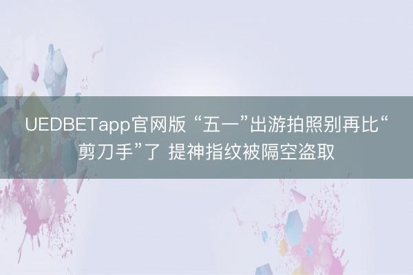 UEDBETapp官网版 “五一”出游拍照别再比“剪刀手”了 提神指纹被隔空盗取