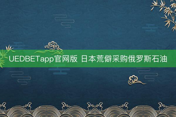 UEDBETapp官网版 日本荒僻采购俄罗斯石油