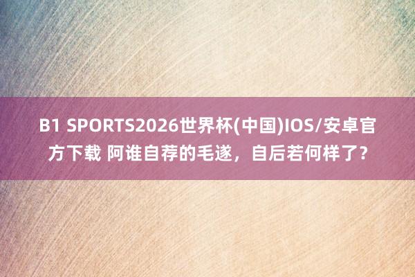 B1 SPORTS2026世界杯(中国)IOS/安卓官方下载 阿谁自荐的毛遂,自后若何样了?