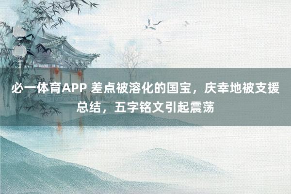 必一体育APP 差点被溶化的国宝，庆幸地被支援总结，五字铭文引起震荡