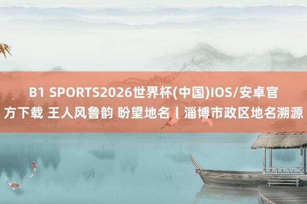 B1 SPORTS2026世界杯(中国)IOS/安卓官方下载 王人风鲁韵 盼望地名丨淄博市政区地名溯源