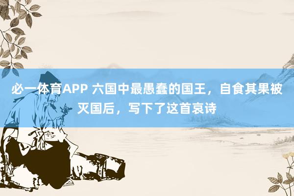 必一体育APP 六国中最愚蠢的国王，自食其果被灭国后，写下了这首哀诗