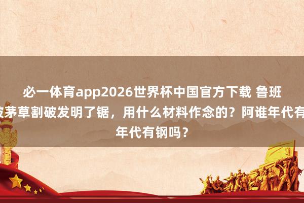 必一体育app2026世界杯中国官方下载 鲁班因手被茅草割破发明了锯,用什么材料作念的?阿谁年代有钢吗?