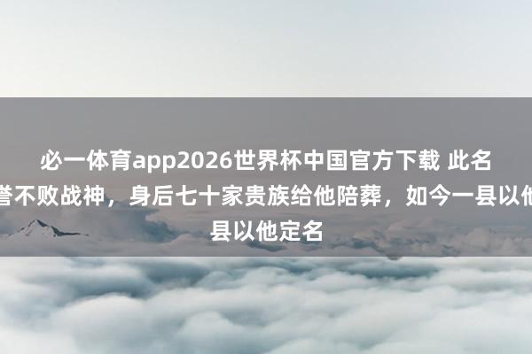 必一体育app2026世界杯中国官方下载 此名将被誉不败战神，身后七十家贵族给他陪葬，如今一县以他定名