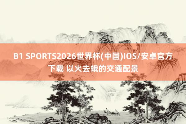B1 SPORTS2026世界杯(中国)IOS/安卓官方下载 以火去蛾的交通配景