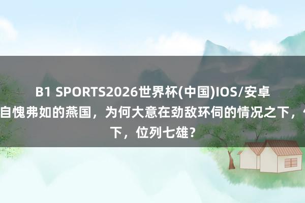 B1 SPORTS2026世界杯(中国)IOS/安卓官方下载 自愧弗如的燕国，为何大意在劲敌环伺的情况之下，位列七雄？
