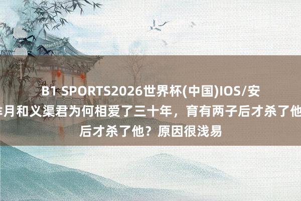 B1 SPORTS2026世界杯(中国)IOS/安卓官方下载 芈月和义渠君为何相爱了三十年，育有两子后才杀了他？原因很浅易