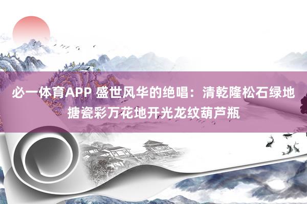 必一体育APP 盛世风华的绝唱:清乾隆松石绿地搪瓷彩万花地开光龙纹葫芦瓶