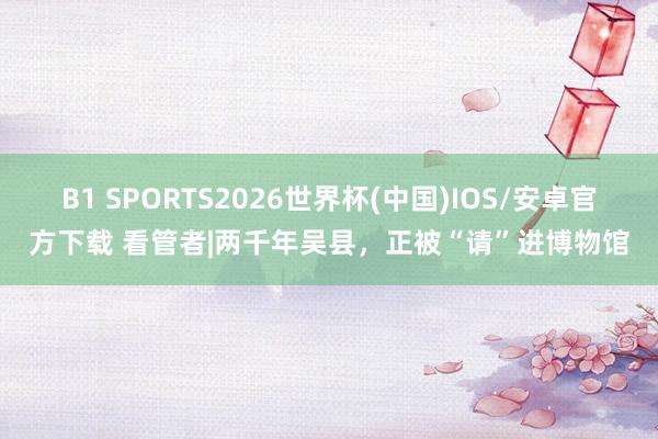B1 SPORTS2026世界杯(中国)IOS/安卓官方下载 看管者|两千年吴县，正被“请”进博物馆