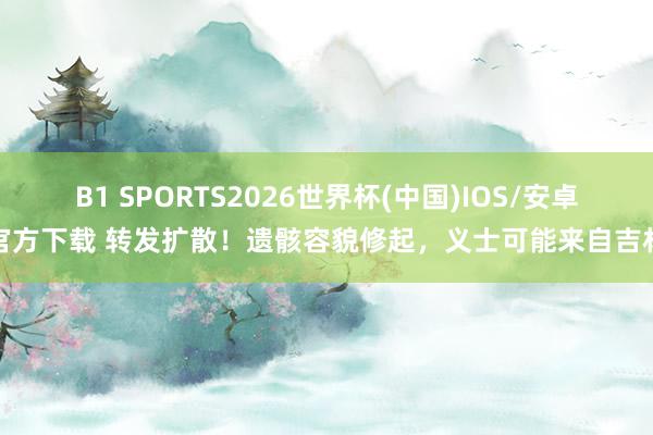 B1 SPORTS2026世界杯(中国)IOS/安卓官方下载 转发扩散！遗骸容貌修起，义士可能来自吉林