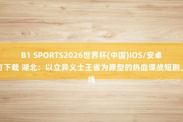 B1 SPORTS2026世界杯(中国)IOS/安卓官方下载 湖北：以立异义士王省为原型的热血谍战短剧上线