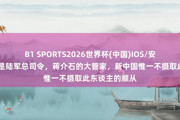 B1 SPORTS2026世界杯(中国)IOS/安卓官方下载 他是陆军总司令，蒋介石的大管家，新中国惟一不摄取此东谈主的顺从