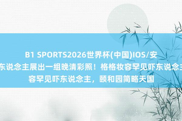 B1 SPORTS2026世界杯(中国)IOS/安卓官方下载 一法国东说念主展出一组晚清彩照！格格妆容罕见吓东说念主，颐和园简略天国