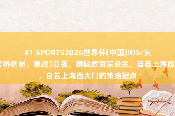 B1 SPORTS2026世界杯(中国)IOS/安卓官方下载 七号桥碉堡，激战3日夜，糟跶数百东谈主，自若上海西大门的策略据点