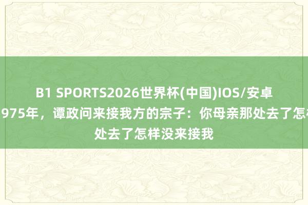 B1 SPORTS2026世界杯(中国)IOS/安卓官方下载 1975年，谭政问来接我方的宗子：你母亲那处去了怎样没来接我