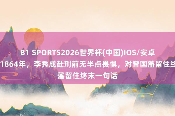 B1 SPORTS2026世界杯(中国)IOS/安卓官方下载 1864年,李秀成赴刑前无半点畏惧,对曾国藩留住终末一句话