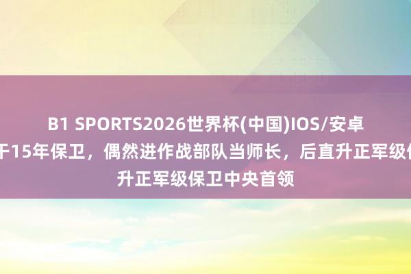 B1 SPORTS2026世界杯(中国)IOS/安卓官方下载 他干15年保卫，偶然进作战部队当师长，后直升正军级保卫中央首领