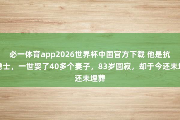 必一体育app2026世界杯中国官方下载 他是抗日勇士，一世娶了40多个妻子，83岁圆寂，却于今还未埋葬