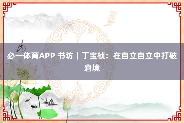 必一体育APP 书坊｜丁宝桢：在自立自立中打破窘境