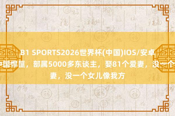 B1 SPORTS2026世界杯(中国)IOS/安卓官方下载 中国悍匪，部属5000多东谈主，娶81个爱妻，没一个女儿像我方