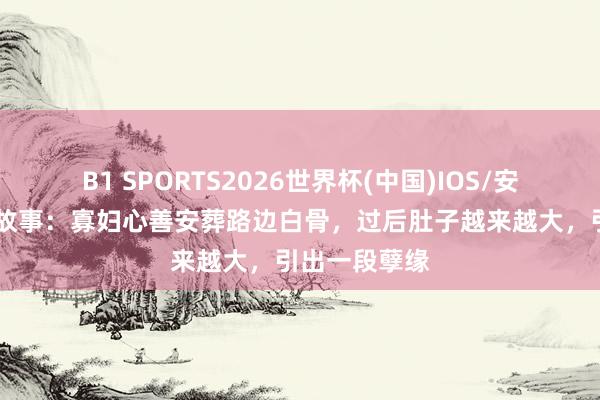 B1 SPORTS2026世界杯(中国)IOS/安卓官方下载 故事：寡妇心善安葬路边白骨，过后肚子越来越大，引出一段孽缘