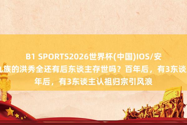 B1 SPORTS2026世界杯(中国)IOS/安卓官方下载 被诛九族的洪秀全还有后东谈主存世吗？百年后，有3东谈主认祖归宗引风浪