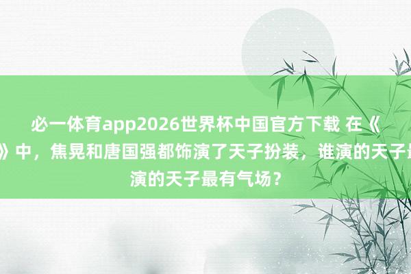 必一体育app2026世界杯中国官方下载 在《雍正王朝》中，焦晃和唐国强都饰演了天子扮装，谁演的天子最有气场？