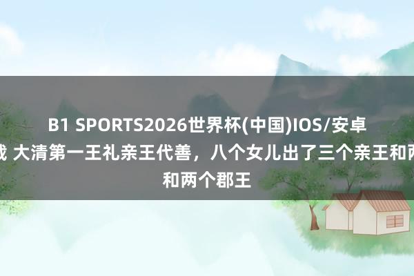 B1 SPORTS2026世界杯(中国)IOS/安卓官方下载 大清第一王礼亲王代善，八个女儿出了三个亲王和两个郡王