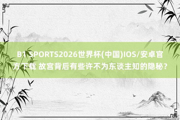 B1 SPORTS2026世界杯(中国)IOS/安卓官方下载 故宫背后有些许不为东谈主知的隐秘？
