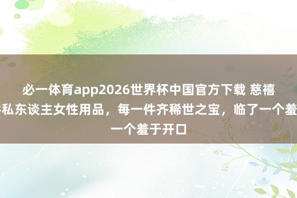 必一体育app2026世界杯中国官方下载 慈禧的五件私东谈主女性用品，每一件齐稀世之宝，临了一个羞于开口