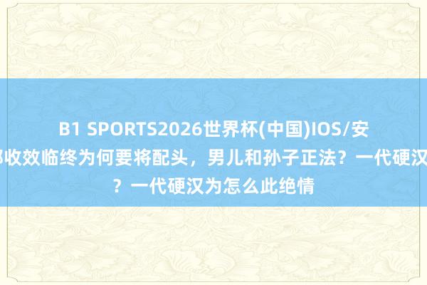 B1 SPORTS2026世界杯(中国)IOS/安卓官方下载 郑收效临终为何要将配头，男儿和孙子正法？一代硬汉为怎么此绝情