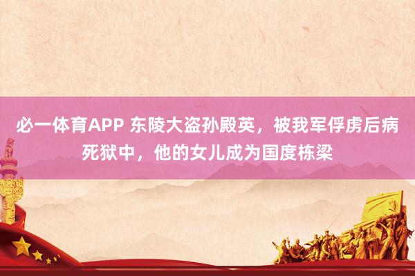 必一体育APP 东陵大盗孙殿英，被我军俘虏后病死狱中，他的女儿成为国度栋梁