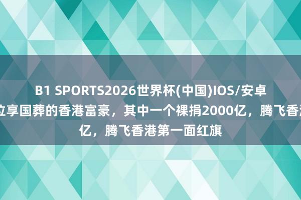 B1 SPORTS2026世界杯(中国)IOS/安卓官方下载 三位享国葬的香港富豪，其中一个裸捐2000亿，腾飞香港第一面红旗