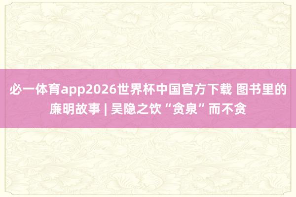必一体育app2026世界杯中国官方下载 图书里的廉明故事 | 吴隐之饮“贪泉”而不贪