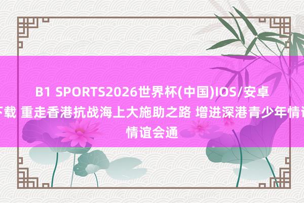 B1 SPORTS2026世界杯(中国)IOS/安卓官方下载 重走香港抗战海上大施助之路 增进深港青少年情谊会通