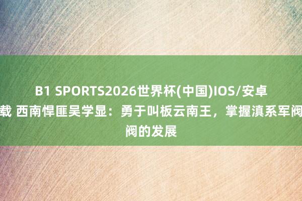 B1 SPORTS2026世界杯(中国)IOS/安卓官方下载 西南悍匪吴学显:勇于叫板云南王,掌握滇系军阀的发展