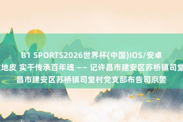B1 SPORTS2026世界杯(中国)IOS/安卓官方下载 芳华生辉红地皮 实干传承百年魂 —— 记许昌市建安区苏桥镇司堂村党支部布告司京警