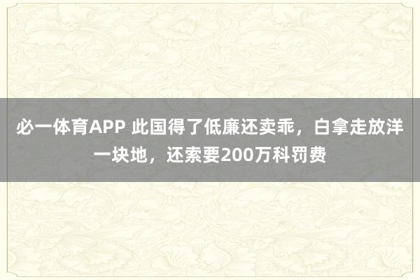 必一体育APP 此国得了低廉还卖乖，白拿走放洋一块地，还索要200万科罚费