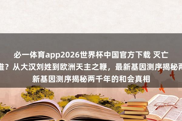 必一体育app2026世界杯中国官方下载 灭亡的匈奴演酿成了谁？从大汉刘姓到欧洲天主之鞭，最新基因测序揭秘两千年的和会真相
