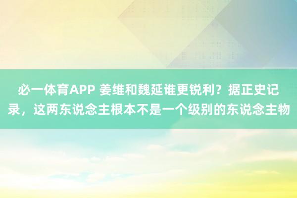 必一体育APP 姜维和魏延谁更锐利？据正史记录，这两东说念主根本不是一个级别的东说念主物
