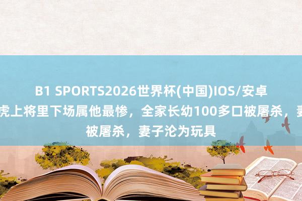 B1 SPORTS2026世界杯(中国)IOS/安卓官方下载 五虎上将里下场属他最惨，全家长幼100多口被屠杀，妻子沦为玩具