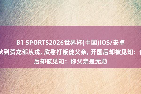 B1 SPORTS2026世界杯(中国)IOS/安卓官方下载 小伙到贺龙部从戎， 欣慰打叛徒父亲， 开国后却被见知：你父亲是元勋