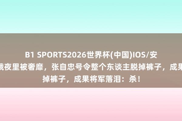 B1 SPORTS2026世界杯(中国)IOS/安卓官方下载 青娥夜里被奢靡，张自忠号令整个东谈主脱掉裤子，成果将军落泪：杀！