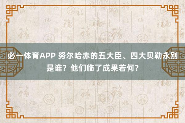 必一体育APP 努尔哈赤的五大臣、四大贝勒永别是谁?他们临了成果若何?