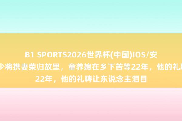 B1 SPORTS2026世界杯(中国)IOS/安卓官方下载 建国少将携妻荣归故里,童养媳在乡下苦等22年,他的礼聘让东说念主泪目