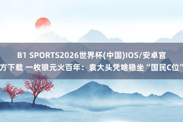 B1 SPORTS2026世界杯(中国)IOS/安卓官方下载 一枚银元火百年：袁大头凭啥稳坐“国民C位”