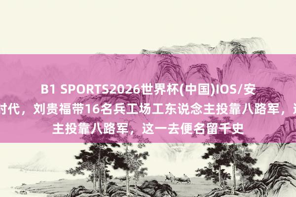 B1 SPORTS2026世界杯(中国)IOS/安卓官方下载 抗日时代，刘贵福带16名兵工场工东说念主投靠八路军，这一去便名留千史