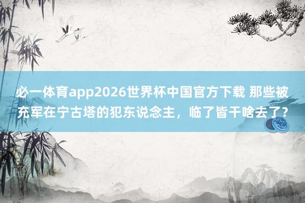 必一体育app2026世界杯中国官方下载 那些被充军在宁古塔的犯东说念主，临了皆干啥去了？