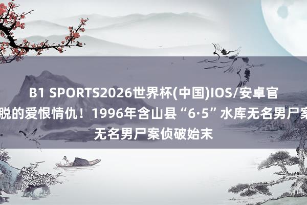 B1 SPORTS2026世界杯(中国)IOS/安卓官方下载 纵脱的爱恨情仇！1996年含山县“6·5”水库无名男尸案侦破始末