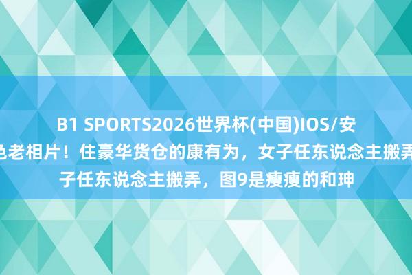 B1 SPORTS2026世界杯(中国)IOS/安卓官方下载 彰显彩色老相片!住豪华货仓的康有为,女子任东说念主搬弄,图9是瘦瘦的和珅